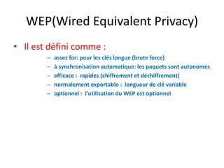 WEP(Wired Equivalent Privacy) 
• Il est défini comme : 
– assez for: pour les clés longue (brute force) 
– à synchronisation automatique: les paquets sont autonomes 
– efficace : rapides (chiffrement et déchiffrement) 
– normalement exportable : longueur de clé variable 
– optionnel : l’utilisation du WEP est optionnel 
 