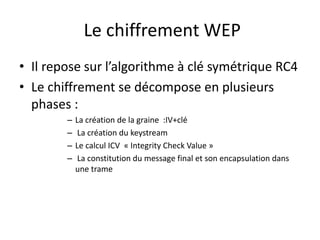 Le chiffrement WEP 
• Il repose sur l’algorithme à clé symétrique RC4 
• Le chiffrement se décompose en plusieurs 
phases : 
– La création de la graine :IV+clé 
– La création du keystream 
– Le calcul ICV « Integrity Check Value » 
– La constitution du message final et son encapsulation dans 
une trame 
 