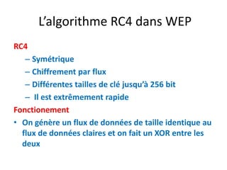 L’algorithme RC4 dans WEP 
RC4 
– Symétrique 
– Chiffrement par flux 
– Différentes tailles de clé jusqu’à 256 bit 
– Il est extrêmement rapide 
Fonctionement 
• On génère un flux de données de taille identique au 
flux de données claires et on fait un XOR entre les 
deux 
 