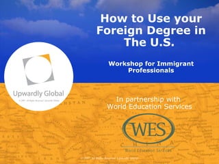How to Use your Foreign Degree in The U.S.  Workshop for Immigrant Professionals © 2007, All Rights Reserved, Upwardly Global In partnership with  World Education Services © 2007, All Rights Reserved, Upwardly Global 