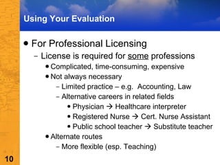 For Professional Licensing License is required for  some  professions Complicated, time-consuming, expensive Not always necessary  Limited practice – e.g.  Accounting, Law Alternative careers in related fields Physician    Healthcare interpreter  Registered Nurse    Cert. Nurse Assistant Public school teacher    Substitute teacher Alternate routes More flexible (esp. Teaching)  Using Your Evaluation 