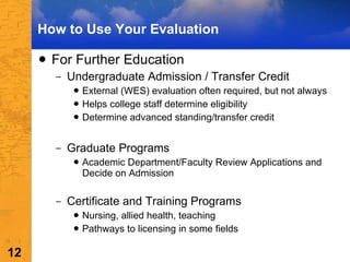 For Further Education Undergraduate Admission / Transfer Credit External (WES) evaluation often required, but not always Helps college staff determine eligibility Determine advanced standing/transfer credit  Graduate Programs Academic Department/Faculty Review Applications and Decide on Admission Certificate and Training Programs Nursing, allied health, teaching Pathways to licensing in some fields How to Use Your Evaluation 