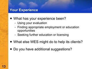 Your Experience What has your experience been? Using your evaluation Finding appropriate employment or education opportunities Seeking further education or licensing What else WES might do to help its clients? Do you have additional suggestions? 
