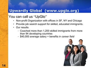 Upwardly Global  (www.upglo.org) You can call us  “ UpGlo ”   Non-profit Organization with offices in SF, NY and Chicago Provide job search support for skilled, educated immigrants.  Our results :  Coached more than 1,200 skilled immigrants from more than 94 developing countries $40,000 average salary + benefits in  career field 