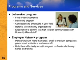 Programs and Services Jobseeker program Free 8-week workshop Mentoring program Connections to employers in your field Referral to community organizations Expectation to commit to a high level of communication with Upwardly Global staff Employer Network program Partnership with more than large, small-to-medium companies, government institutions and non-profit Help them effectively recruit immigrant professionals through hands-on training 
