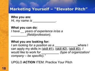 Marketing Yourself – “Elevator Pitch” Who you are: Hi, my name is _____________.  What you can do: I have __ years of experience in/as a _________(field/profession).  What you are looking for: I am looking for a position as a _____________ where I can apply my skills in ( skill #1 ), ( skill #2 ), ( skill #3 ).  I  would like to work for  __________ (type of organization/company – be specific).” UPGLO  ACTION  ITEM: Practice Your Pitch 