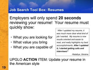 Job Search Tool Box: Resumes Employers will only spend  20 seconds  reviewing your resume!  Your resume must quickly show: What you are looking for What value you bring  What you are capable of  UPGLO  ACTION  ITEM: Update your resume in the American style “ After I updated my resume, it was much more clear what kind of job I wanted.  My resume is now results oriented and easier to read, and really highlights my best accomplishments.  After I updated it, I started getting calls and interviews! ” -Nataliya, Ukraine 