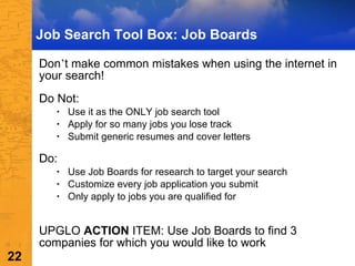 Job Search Tool Box: Job Boards Don ’ t make common mistakes when using the internet in your search! Do Not:  Use it as the ONLY job search tool Apply for so many jobs you lose track Submit generic resumes and cover letters Do: Use Job Boards for research to target your search Customize every job application you submit Only apply to jobs you are qualified for UPGLO  ACTION  ITEM: Use Job Boards to find 3 companies for which you would like to work 