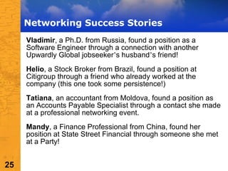 Networking Success Stories Vladimir , a Ph.D. from Russia, found a position as a Software Engineer through a connection with another Upwardly Global jobseeker ’ s husband ’ s friend!  Helio , a Stock Broker from Brazil, found a position at Citigroup through a friend who already worked at the company (this one took some persistence!) Tatiana , an accountant from Moldova, found a position as an Accounts Payable Specialist through a contact she made at a professional networking event. Mandy , a Finance Professional from China, found her position at State Street Financial through someone she met at a Party! 