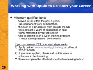 Working with UpGlo to Re-Start your Career Minimum qualifications: Arrived in US within the past 5 years Full, permanent work authorization Minimum of a BA degree from outside the US Have at least 2 years of experience in field Highly motivated in your job search Able to commit to an 8 week training program  (3-hour evening sessions, once a week) If you can answer YES, your next steps are to : 1)  Apply online!  www.upwardlyglobal.org  or call us at  212-219-8828 2)  If you have applied, please call us this week to schedule a client meeting! ** Please complete the attached sheet before leaving today! 