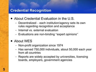 Credential Recognition About Credential Evaluation in the U.S. Decentralized  –  each institution/agency sets its own rules regarding recognition and acceptance Internal vs. external evaluation  Evaluations are non-binding  “ expert opinions ” About WES  Non-profit organization since 1974 Has served 750,000 individuals, about 50,000 each year from all countries Reports are widely accepted by universities, licensing boards, employers, government agencies 