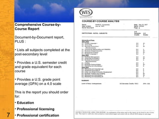 Comprehensive Course-by-Course Report Document-by-Document report, PLUS :  Lists all subjects completed at the post-secondary level  Provides a U.S. semester credit and grade equivalent for each course  Provides a U.S. grade point average (GPA) on a 4.0 scale  This is the report you should order for: Education Professional licensing  Professional certification  