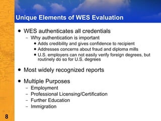Unique Elements of WES Evaluation WES authenticates all credentials Why authentication is important Adds credibility and gives confidence to recipient Addresses concerns about fraud and diploma mills U.S. employers can not easily verify foreign degrees, but routinely do so for U.S. degrees  Most widely recognized reports Multiple Purposes Employment Professional Licensing/Certification Further Education Immigration 