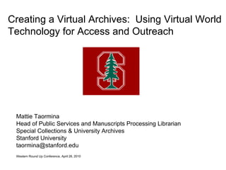 Mattie Taormina Head of Public Services and Manuscripts Processing Librarian Special Collections & University Archives Stanford University [email_address] Western Round Up Conference, April 28, 2010   Creating a Virtual Archives:  Using Virtual World Technology for Access and Outreach 