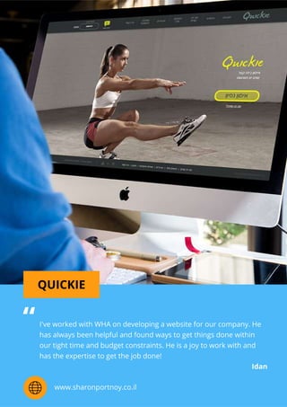QUICKIE
I'veworkedwithWHAondevelopingawebsiteforourcompany.He
hasalwaysbeenhelpfulandfoundwaystogetthingsdonewithin
ourtighttimeandbudgetconstraints.Heisajoytoworkwithand
hastheexpertisetogetthejobdone!
Idan
“
www.sharonportnoy.co.il
 