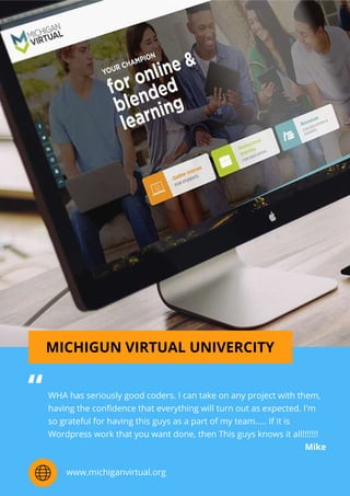 MICHIGUNVIRTUALUNIVERCITY
WHAhasseriouslygoodcoders.Icantakeonanyprojectwiththem,
havingtheconﬁdencethateverythingwillturnoutasexpected.I'm
sogratefulforhavingthisguysasapartofmyteam.....Ifitis
Wordpressworkthatyouwantdone,thenThisguysknowsitall!!!!!!!
Mike
“
www.michiganvirtual.org
 