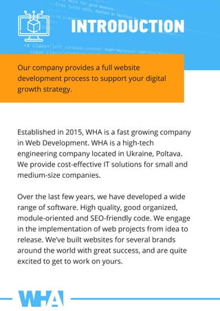 INTRODUCTION
Ourcompanyprovidesafullwebsite
developmentprocesstosupportyourdigital
growthstrategy.
Establishedin2015,WHAisafastgrowingcompany
inWebDevelopment.WHAisahigh-tech
engineeringcompanylocatedinUkraine,Poltava.
Weprovidecost-eﬀectiveITsolutionsforsmalland
medium-sizecompanies.
Overthelastfewyears,wehavedevelopedawideOverthelastfewyears,wehavedevelopedawide
rangeofsoftware.Highquality,goodorganized,
module-orientedandSEO-friendlycode.Weengage
intheimplementationofwebprojectsfrom ideato
release.We’vebuiltwebsitesforseveralbrands
aroundtheworldwithgreatsuccess,andarequite
excitedtogettoworkonyours.
 