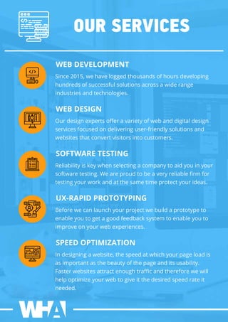 OURSERVICES
WEBDEVELOPMENT
Since2015,wehaveloggedthousandsofhoursdeveloping
hundredsofsuccessfulsolutionsacrossawiderange
industriesandtechnologies.
WEBDESIGN
Ourdesignexpertsoﬀeravarietyofwebanddigitaldesign
servicesfocusedondeliveringuser-friendlysolutionsand
websitesthatconvertvisitorsintocustomers.
SOFTWARETESTING
Reliabilityiskeywhenselectingacompanytoaidyouinyour
softwaretesting.Weareproudtobeaveryreliableﬁrm for
testingyourworkandatthesametimeprotectyourideas.
UX-RAPIDPROTOTYPING
Beforewecanlaunchyourprojectwebuildaprototypeto
enableyoutogetagoodfeedbacksystem toenableyouto
improveonyourwebexperiences.
SPEEDOPTIMIZATION
Indesigningawebsite,thespeedatwhichyourpageloadis
asimportantasthebeautyofthepageanditsusability.
Fasterwebsitesattractenoughtraﬃcandthereforewewill
helpoptimizeyourwebtogiveitthedesiredspeedrateit
needed.
 
