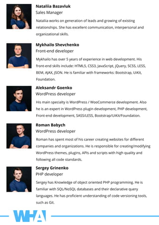 NataliiaBazavluk
SalesManager
Nataliiaworksongenerationofleadsandgrowingofexisting
relationships.Shehasexcellentcommunication,interpersonaland
organizationalskills.
MykhailoShevchenko
Front-enddeveloper
Mykhailohasover5yearsofexperienceinwebdevelopment.His
front-endskillsinclude:HTML5,CSS3,JavaScript,jQuery,SCSS,LESS,
BEM,AJAX,JSON.Heisfamiliarwithframeworks:Bootstrap,UiKit,
Foundation.
AleksandrGoenko
WordPressdeveloper
HismainspecialtyisWordPress/WooCommercedevelopment.Also
heisanexpertinWordPressplugindevelopment,PHPdevelopment,
Front-enddevelopment,SASS/LESS,Bootstrap/UiKit/Foundation.
RomanBabych
WordPressdeveloper
Romanhasspentmostofhiscareercreatingwebsitesfordiﬀerent
companiesandorganizations.Heisresponsibleforcreating/modifying
WordPressthemes,plugins,APIsandscriptswithhighqualityand
followingallcodestandards.
SergeyGrinenko
PHPdeveloper
SergeyhasKnowledgeofobjectorientedPHPprogramming.Heis
familiarwithSQL/NoSQLdatabasesandtheirdeclarativequery
languages.Hehasproﬁcientunderstandingofcodeversioningtools,
suchasGit.
 
