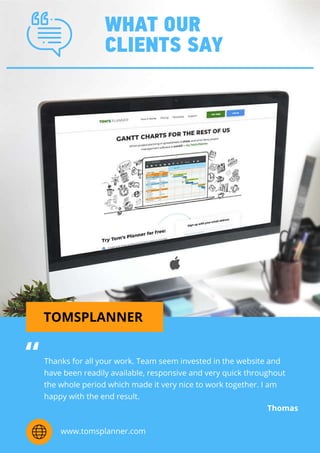 WHATOUR
CLIENTSSAY
TOMSPLANNER
Thanksforallyourwork.Team seem investedinthewebsiteand
havebeenreadilyavailable,responsiveandveryquickthroughout
thewholeperiodwhichmadeitverynicetoworktogether.Iam
happywiththeendresult.
Thomas
“
www.tomsplanner.com
 