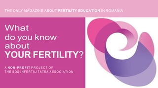 THE ONLY MAGAZINE ABOUT FERTILITY EDUCATION IN ROMANIA
What
do you know
about
YOUR FERTILITY?
A N O N - P R O FI T P R O J E C T O F
T H E S O S I N F E R T I L I T A T E A A S S O C I A T I O N
 