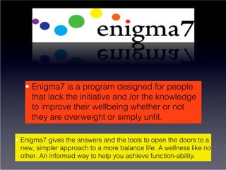 •  Enigma7 is a program designed for people
      that lack the initiative and /or the knowledge
      to improve their wellbeing whether or not
      they are overweight or simply unﬁt.

•  Enigma7 gives the answers and the tools to open the doors to a
   new, simpler approach to a more balance life. A wellness like no
   other. An informed way to help you achieve function-ability.
 
