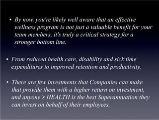 •  By now, you're likely well aware that an effective
    wellness program is not just a valuable benefit for your
    team members, it's truly a critical strategy for a
    stronger bottom line.

•  From reduced health care, disability and sick time
   expenditures to improved retention and productivity.

•  There are few investments that Companies can make
   that provide them with a higher return on investment,
   and anyone’s HEALTH is the best Superannuation they
   can invest on behalf of their employees.
 