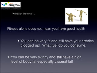 will teach them that ...




Fitness alone does not mean you have good health


        •  You can be very ﬁt and still have your arteries
           clogged up! What fuel do you consume.


•  You can be very skinny and still have a high
   level of body fat especially visceral fat!
 