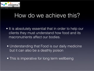 How do we achieve this?

•  It is absolutely essential that in order to help our
   clients they must understand how food and its
   macronutrients affect our bodies.

•  Understanding that Food is our daily medicine
   but it can also be a deathly poison

•  This is imperative for long term wellbeing
 