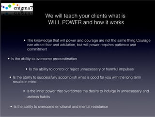 We will teach your clients what is
                         WILL POWER and how it works


          •  The knowledge that will power and courage are not the same thing.Courage
             can attract fear and adulation, but will power requires patience and
             commitment

•  Is the ability to overcome procrastination

           •  Is the ability to control or reject unnecessary or harmful impulses

 •  Is the ability to successfully accomplish what is good for you with the long term
    results in mind

         •  Is the inner power that overcomes the desire to indulge in unnecessary and
            useless habits

 •  Is the ability to overcome emotional and mental resistance
 
