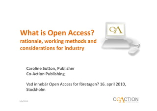 What is Open Access?
rationale, working methods and
considerations for industry


      Caroline Sutton, Publisher
      Co-Action Publishing

      Vad innebär Open Access for företagen? 16. april 2010,
      Stockholm

5/6/2010
 