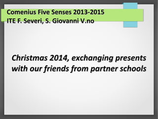 Comenius Five Senses 2013-2015Comenius Five Senses 2013-2015
ITE F. Severi, S. Giovanni V.noITE F. Severi, S. Giovanni V.no
Christmas 2014, exchanging presentsChristmas 2014, exchanging presents
with our friends from partner schoolswith our friends from partner schools
 