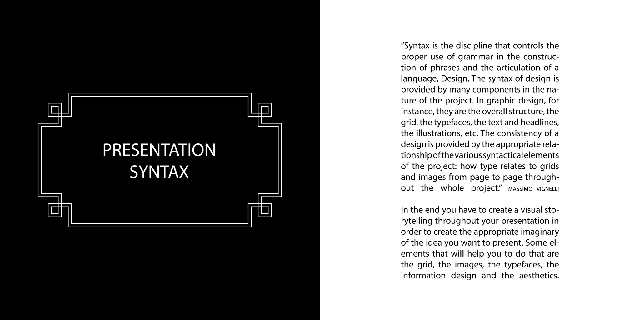PRESENTATION
SYNTAX
“Syntax is the discipline that controls the
proper use of grammar in the construc-
tion of phrases and the articulation of a
language, Design. The syntax of design is
provided by many components in the na-
ture of the project. In graphic design, for
instance, they are the overall structure, the
grid, the typefaces, the text and headlines,
the illustrations, etc. The consistency of a
design is provided by the appropriate rela-
tionshipofthevarioussyntacticalelements
of the project: how type relates to grids
and images from page to page through-
out the whole project.” MASSIMO VIGNELLI
In the end you have to create a visual sto-
rytelling throughout your presentation in
order to create the appropriate imaginary
of the idea you want to present. Some el-
ements that will help you to do that are
the grid, the images, the typefaces, the
information design and the aesthetics.
 
