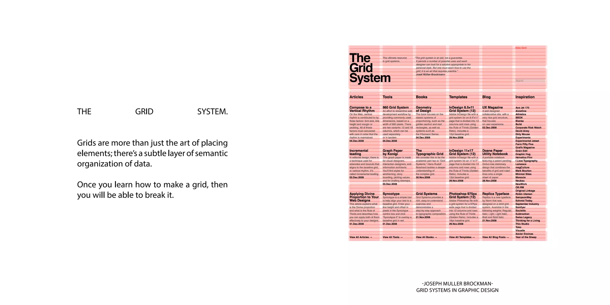 THE GRID SYSTEM.
Grids are more than just the art of placing
elements;there’sasubtlelayerofsemantic
organization of data.
Once you learn how to make a grid, then
you will be able to break it.
-JOSEPH MULLER BROCKMAN-
GRID SYSTEMS IN GRAPHIC DESIGN
 