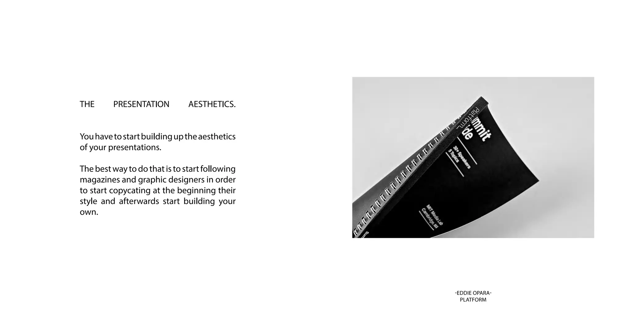 THE PRESENTATION AESTHETICS.
Youhavetostartbuildinguptheaesthetics
of your presentations.
Thebestwaytodothatistostartfollowing
magazines and graphic designers in order
to start copycating at the beginning their
style and afterwards start building your
own.
-EDDIE OPARA-
PLATFORM
 