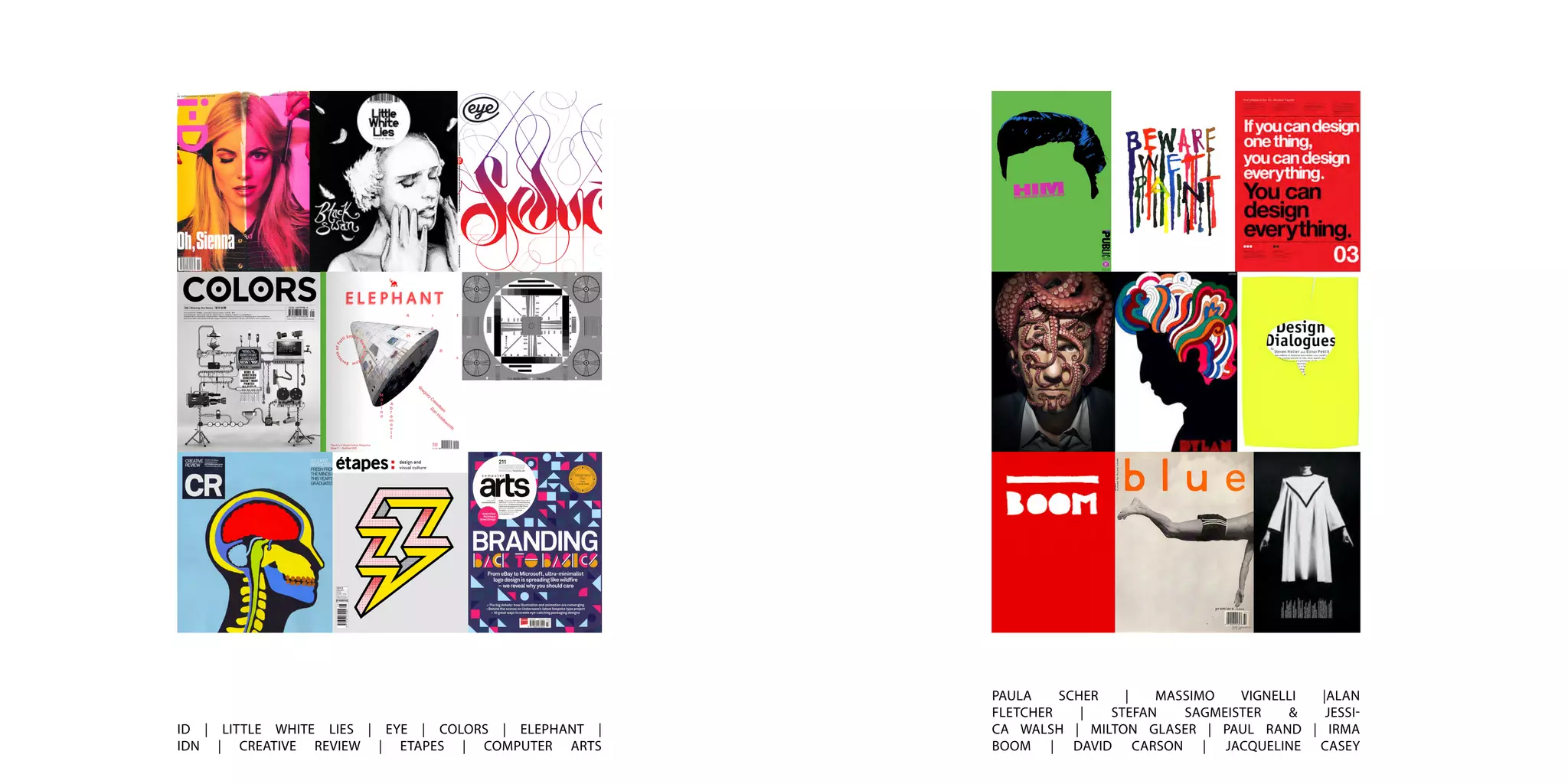 ID | LITTLE WHITE LIES | EYE | COLORS | ELEPHANT |
IDN | CREATIVE REVIEW | ETAPES | COMPUTER ARTS
PAULA SCHER | MASSIMO VIGNELLI |ALAN
FLETCHER | STEFAN SAGMEISTER & JESSI-
CA WALSH | MILTON GLASER | PAUL RAND | IRMA
BOOM | DAVID CARSON | JACQUELINE CASEY
 