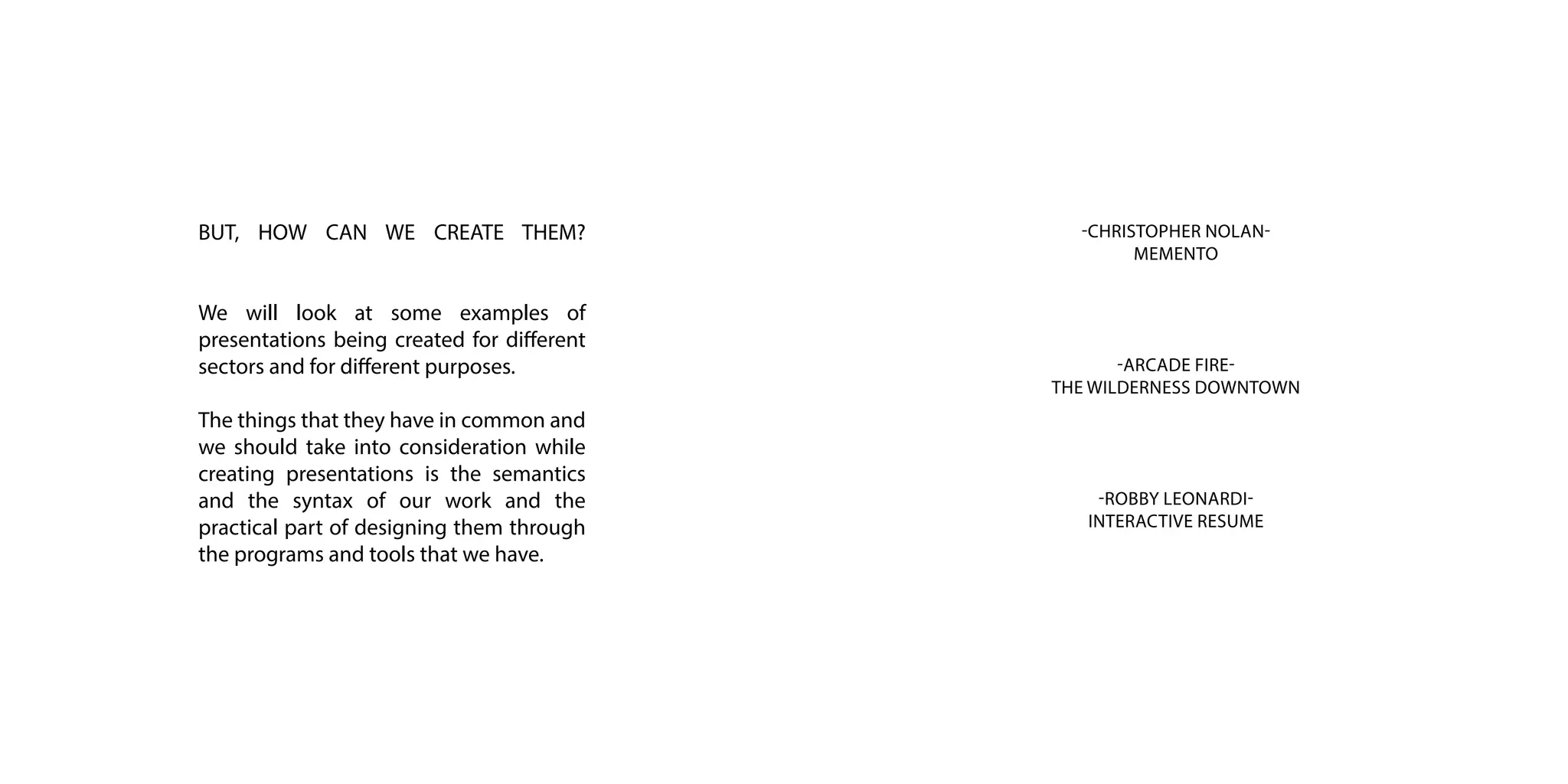 -CHRISTOPHER NOLAN-
MEMENTO
-ROBBY LEONARDI-
INTERACTIVE RESUME
-ARCADE FIRE-
THE WILDERNESS DOWNTOWN
BUT, HOW CAN WE CREATE THEM?
We will look at some examples of
presentations being created for different
sectors and for different purposes.
The things that they have in common and
we should take into consideration while
creating presentations is the semantics
and the syntax of our work and the
practical part of designing them through
the programs and tools that we have.
 