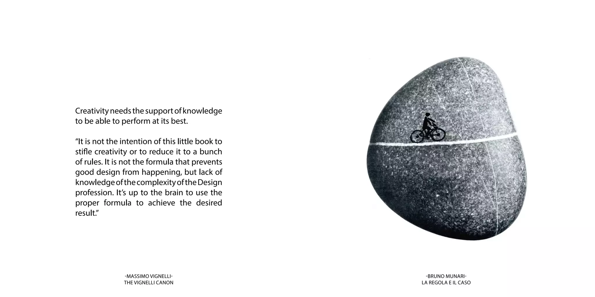 Creativityneedsthesupportofknowledge
to be able to perform at its best.
“It is not the intention of this little book to
stifle creativity or to reduce it to a bunch
of rules. It is not the formula that prevents
good design from happening, but lack of
knowledgeofthecomplexityoftheDesign
profession. It’s up to the brain to use the
proper formula to achieve the desired
result.”
-MASSIMO VIGNELLI-
THE VIGNELLI CANON
-BRUNO MUNARI-
LA REGOLA E IL CASO
 