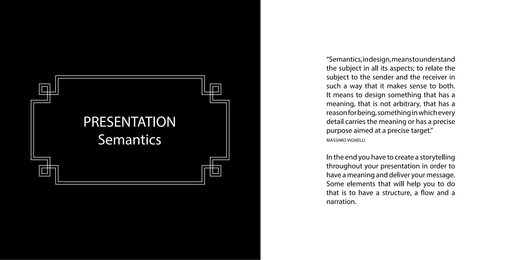 PRESENTATION
Semantics
“Semantics,indesign,meanstounderstand
the subject in all its aspects; to relate the
subject to the sender and the receiver in
such a way that it makes sense to both.
It means to design something that has a
meaning, that is not arbitrary, that has a
reasonforbeing,somethinginwhichevery
detail carries the meaning or has a precise
purpose aimed at a precise target.”
MASSIMO VIGNELLI
In the end you have to create a storytelling
throughout your presentation in order to
have a meaning and deliver your message.
Some elements that will help you to do
that is to have a structure, a flow and a
narration.
 