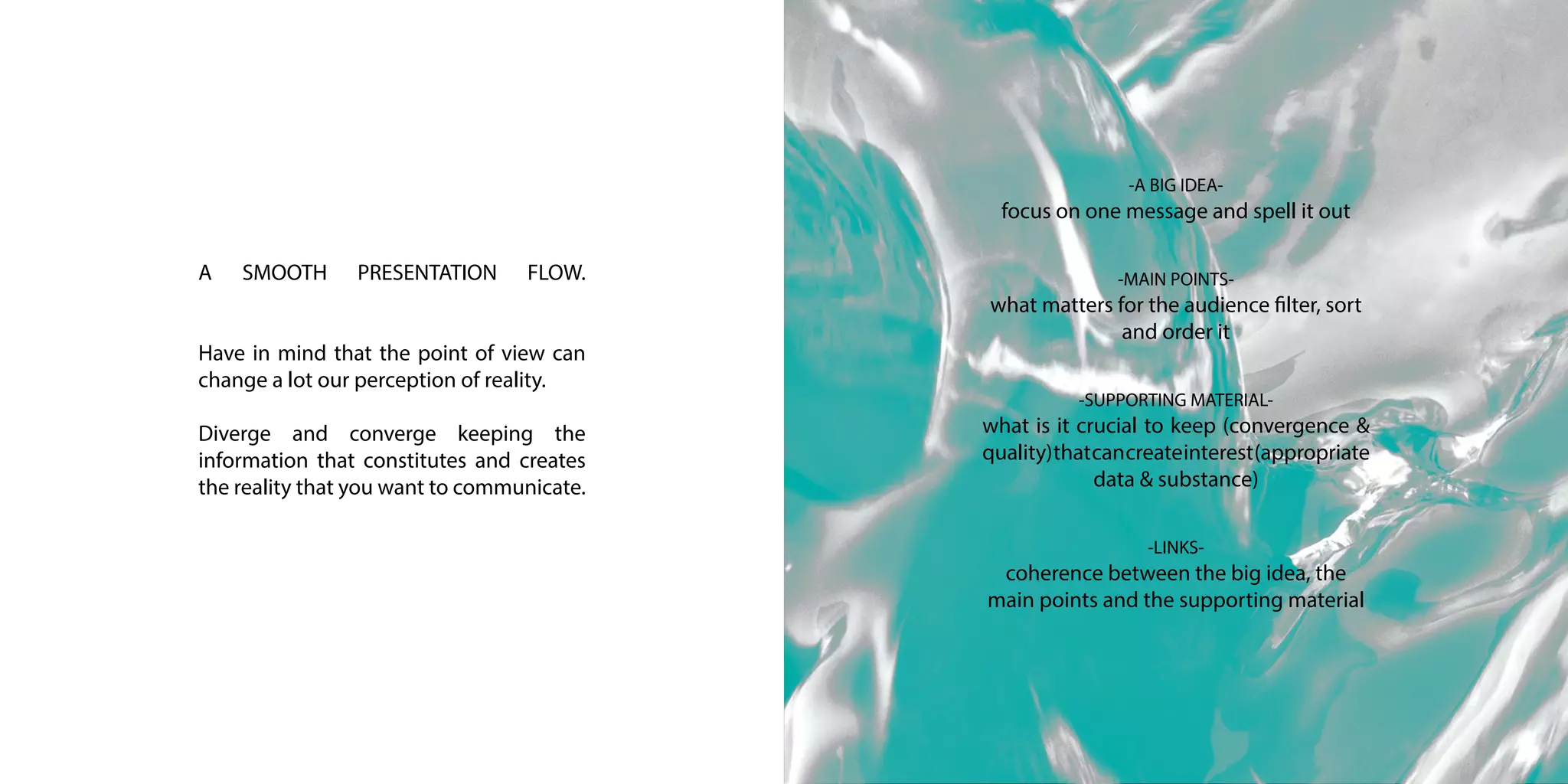 A SMOOTH PRESENTATION FLOW.
Have in mind that the point of view can
change a lot our perception of reality.
Diverge and converge keeping the
information that constitutes and creates
the reality that you want to communicate.
-A BIG IDEA-
focus on one message and spell it out
-MAIN POINTS-
what matters for the audience filter, sort
and order it
-SUPPORTING MATERIAL-
what is it crucial to keep (convergence &
quality)thatcancreateinterest(appropriate
data & substance)
-LINKS-
coherence between the big idea, the
main points and the supporting material
 