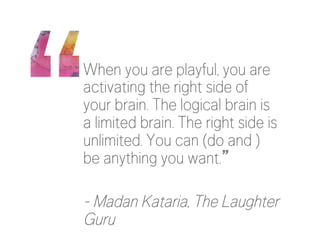 When you are playful, you are
activating the right side of
your brain. The logical brain is
a limited brain. The right side is
unlimited. You can (do and )
be anything you want.”

- Madan Kataria, The Laughter
Guru
 