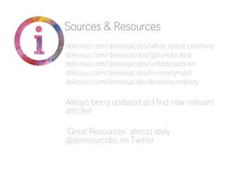 Sources & Resources 
delicious.com/denisejacobs/white space creativity 
delicious.com/denisejacobs/getunblocked 
delicious.com/denisejacobs/unfoldyourbrain 
delicious.com/denisejacobs/creativityhabit 
delicious.com/denisejacobs/brainoncreativity 
Always being updated as I find new relevant 
articles! 
“Great Resources” almost daily: 
@denisejacobs on Twitter 
 