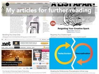 My articles for further reading 
Banishing Your Inner Critic 
alistapart.com/articles/banishing-your-inner-critic/ 
Four Secrets to Enhancing Creative Productivity 
www.creativebloq.com/inspiration/four-secrets-enhancing-creative-productivity-9126098 
Reigniting Your Creative Spark 
alistapart.com/articles/reigniting-your-creative-spark/ 
Breaking the Perfectionism-Procrastination Infinite Loop 
webstandardssherpa.com/reviews/breaking-the-perfectionism-procrastination-infinite-loop/ 
 