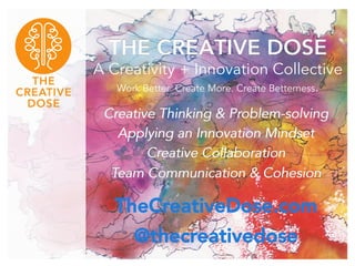 THE CREATIVE DOSE 
A Creativity + Innovation Collective 
Work Better. Create More. Create Betterness. 
Creative Thinking & Problem-solving 
Applying an Innovation Mindset 
Creative Collaboration 
Team Communication & Cohesion 
TheCreativeDose.com 
@thecreativedose 
 