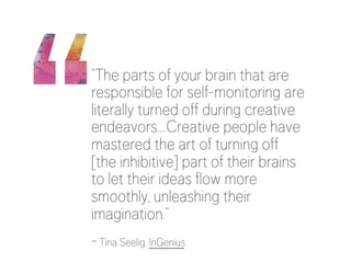 “The parts of your brain that are 
responsible for self-monitoring are 
literally turned off during creative 
endeavors….Creative people have 
mastered the art of turning off 
[the inhibitive] part of their brains 
to let their ideas flow more 
smoothly, unleashing their 
imagination.” 
- Tina Seelig, InGenius 
 