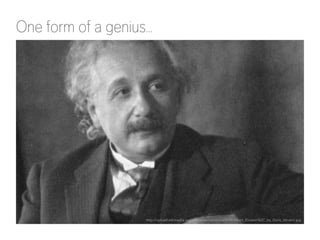 One form of a genius… 
http://upload.wikimedia.org/wikipedia/commons/0/09/Albert_Einstein%2C_by_Doris_Ulmann.jpg 
 