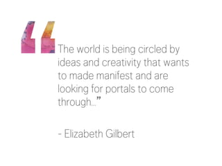 The world is being circled by 
ideas and creativity that wants 
to made manifest and are 
looking for portals to come 
through…” 
- Elizabeth Gilbert 
 